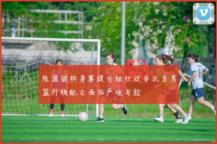 陈盈骏热身赛提升组织效率北京男篮外线配合面临严峻考验