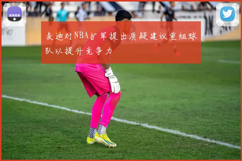 麦迪对NBA扩军提出质疑建议重组球队以提升竞争力