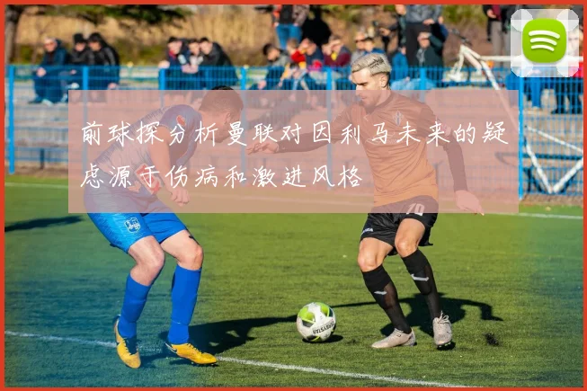 前球探分析曼联对因利马未来的疑虑源于伤病和激进风格