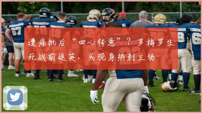 遭痛批后“回心转意”？罗梅罗生死战前返英，或现身热刺主场