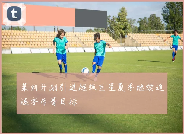莱利计划引进超级巨星夏季继续追逐字母哥目标