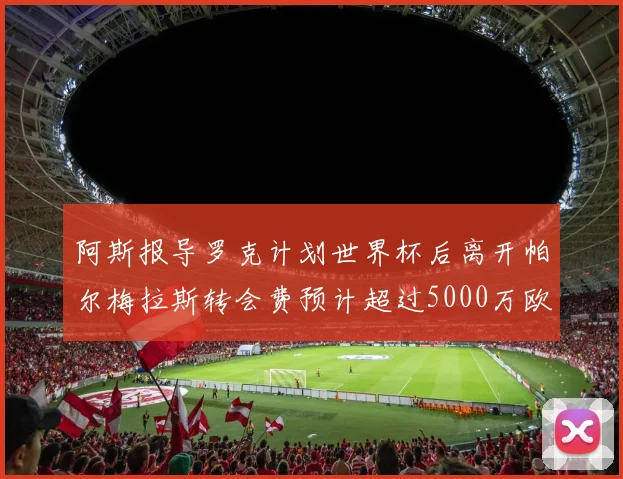 阿斯报导罗克计划世界杯后离开帕尔梅拉斯转会费预计超过5000万欧元