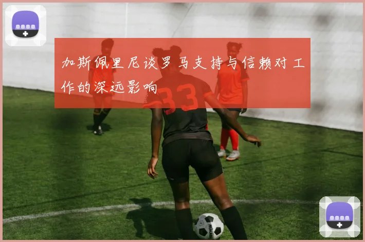 加斯佩里尼谈罗马支持与信赖对工作的深远影响