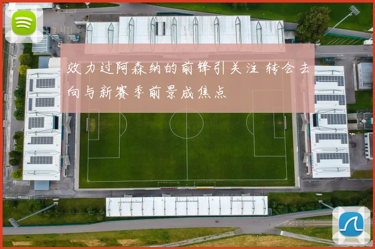 效力过阿森纳的前锋引关注 转会去向与新赛季前景成焦点