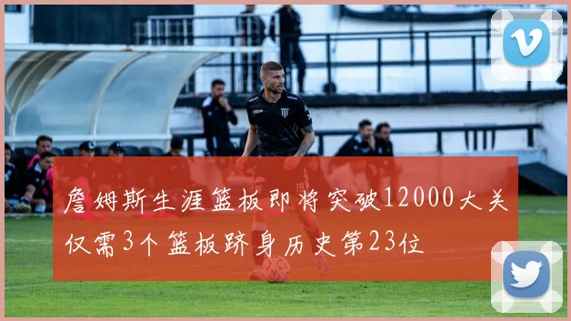 詹姆斯生涯篮板即将突破12000大关仅需3个篮板跻身历史第23位