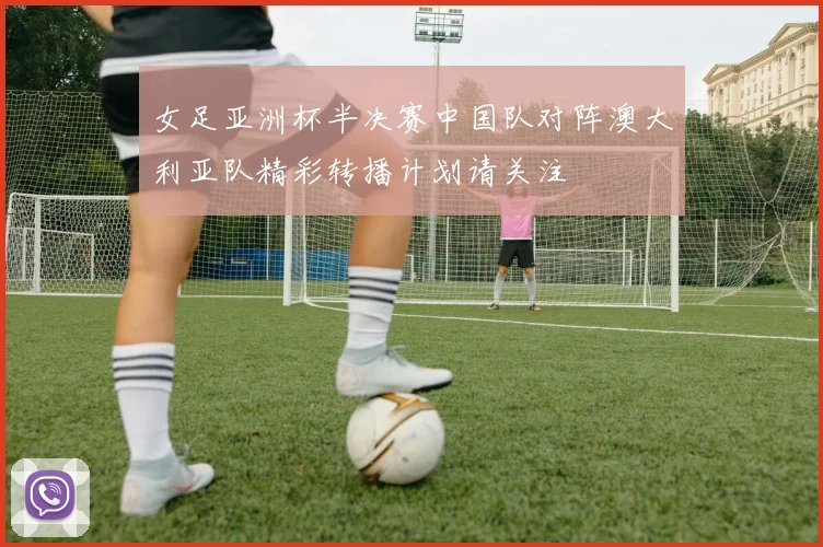 女足亚洲杯半决赛中国队对阵澳大利亚队精彩转播计划请关注