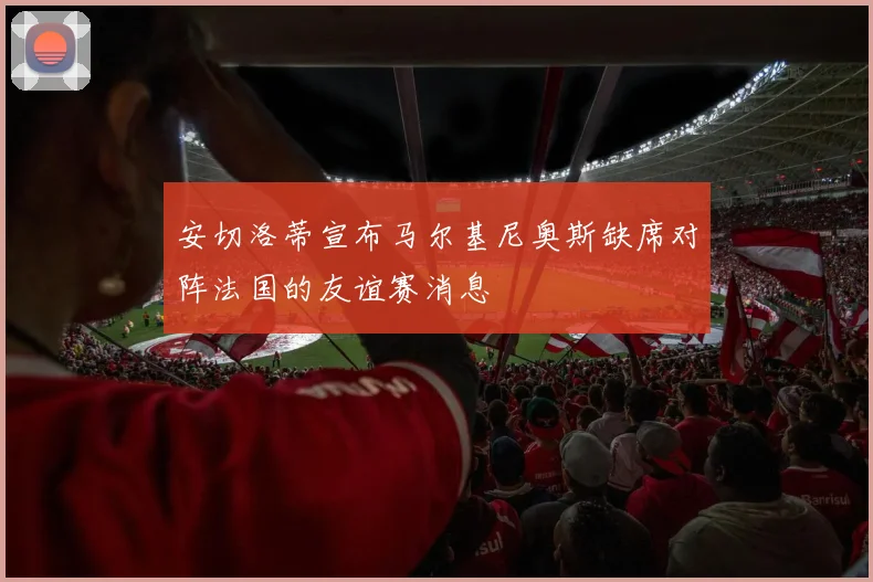 安切洛蒂宣布马尔基尼奥斯缺席对阵法国的友谊赛消息