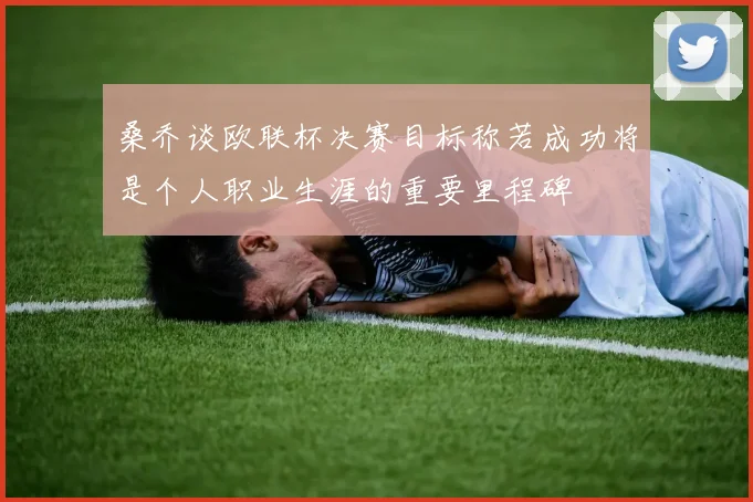 桑乔谈欧联杯决赛目标称若成功将是个人职业生涯的重要里程碑
