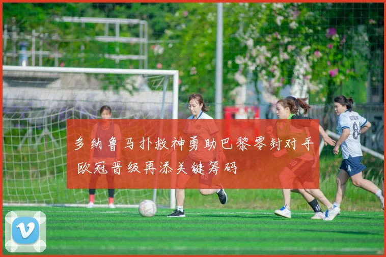 多纳鲁马扑救神勇助巴黎零封对手 欧冠晋级再添关键筹码