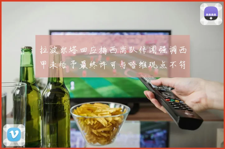 拉波尔塔回应梅西离队传闻强调西甲未给予最终许可与哈维观点不符