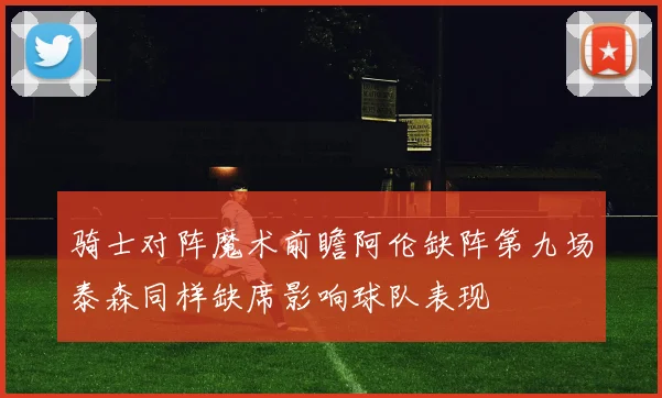 骑士对阵魔术前瞻阿伦缺阵第九场泰森同样缺席影响球队表现